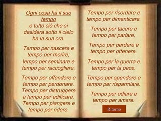 Ogni cosa ha il suo
tempo
e tutto ciò che si
desidera sotto il cielo
ha la sua ora.
Tempo per nascere e
tempo per morire;
tempo per seminare e
tempo per raccogliere.
Tempo per offendere e
tempo per perdonare.
Tempo per distruggere
e tempo per edificare.
Tempo per piangere e
tempo per ridere.

Tempo per ricordare e
tempo per dimenticare.
Tempo per tacere e
tempo per parlare.
Tempo per perdere e
tempo per ottenere.
Tempo per la guerra e
tempo per la pace.
Tempo per spendere e
tempo per risparmiare.
Tempo per odiare e
tempo per amare.
Ritorno

 