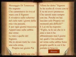 Messaggio Di Tenerezza
Ho sognato
Che camminavo in riva al
mare con il Signore
E rivedevo sullo schermo
del cielo tutti i giorni della
mia vita passata.
E per ogni giorno trascorso
Apparivano sulla sabbia
due orme:
Le mie e quelle del
Signore.
Ma in alcuni tratti ho visto
una sola orma,
Proprio nei giorni Più

Allora ho detto:”Signore
Io ho scelto di vivere con te
E tu mi avevi promesso
Che saresti stato sempre
con me. Perché mi hai
lasciato solo Proprio nei
momenti più difficili?”
E Lui mi ha risposto:
“Figlio, tu lo sai che io ti
amo e non ti ho
abbandonato mai:I giorni
nei quali c’èra soltanto
un’orma sulla sabbia Sono
proprio quelli in cui ti ho
portato in braccio”.
Ritorno

difficili della mia vita.

 