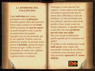 LA SINDROME DEL
.
PALLONCINO
Ogni individuo può essere
paragonato ad un palloncino.
Secondo quanto detto dall’apostolo
Paolo nella scrittura di 1 Corinti
13:4 la persona che non ha amore
si gonfia (proprio come si gonfia
un palloncino) del proprio
orgoglio, per ciò che possiede, per
le sue capacità. Proprio come un
palloncino gonfio, la persona senza
amore è instabile, pronta ad essere
smossa da ogni “soffio di vento”;
le lusinghe di coloro che vogliono
ingraziarsela o di coloro che
vogliono trarsi a se alcuni.
.

Purtroppo ci sono ulteriori lati
negativi. Come capita a tutti quanti
noi anche la persona che non ha
amore deve affrontare a volte dei
problemi. A volte un fratello può
non salutarci, può non usare modi
gentili o forse si può creare un
banale malinteso. A guardare bene
si può dire che sono problemi
piccoli come uno spillo.
Ma cosa accade al palloncino
gonfio quando gli avviciniamo uno
spillo?
Il risultato è che il palloncino va in
mille pezzi; come capita alla
personalità cristiana di chi affronta
i problemi senza mostrare amore.
Sarà possibile ripararlo? E’ molto
difficile.

 
