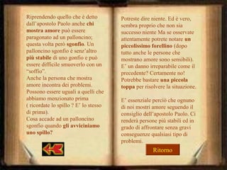 Riprendendo quello che è detto
dall’apostolo Paolo anche chi
mostra amore può essere
paragonato ad un palloncino;
questa volta però sgonfio. Un
palloncino sgonfio è senz’altro
più stabile di uno gonfio e può
essere difficile smuoverlo con un
“soffio”.
Anche la persona che mostra
amore incontra dei problemi.
Possono essere uguali a quelli che
abbiamo menzionato prima
( ricordate lo spillo ? E’ lo stesso
di prima).
Cosa accade ad un palloncino
sgonfio quando gli avviciniamo
uno spillo?

Potreste dire niente. Ed è vero,
sembra proprio che non sia
successo niente Ma se osservate
attentamente potrete notare un
piccolissimo forellino (dopo
tutto anche le persone che
mostrano amore sono sensibili).
E’ un danno irreparabile come il
precedente? Certamente no!
Potrebbe bastare una piccola
toppa per risolvere la situazione.
E’ essenziale perciò che ognuno
di noi mostri amore seguendo il
consiglio dell’apostolo Paolo. Ci
renderà persone più stabili ed in
grado di affrontare senza gravi
conseguenze qualsiasi tipo di
problemi.

Ritorno

 