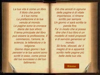 La tua vita è come un libro.
Il titolo che porta
è il tuo nome.
La prefazione è la tua
venuta al mondo.
Le pagine sono la cronaca
diaria dei tuoi sforzi.
Il tema principale del libro
può essere la professione, il
commercio, l’amore, la
scienza, la letteratura o la
religione.
Giorno dopo giorno i tuoi
pensieri e le tue azioni sono
scritti in esso, come prova
del tuo successo o del tuo
fallimento.

Ciò che annoti in ognuna
delle pagine è di vitale
importanza, vi rimane
scritto per sempre.
Un giorno vi sarà scritta la
parola fine.
Fa’ in modo che si possa
dire che il tuo libro è un
modello di nobili propositi
e di servizio generoso al
mondo.
Sii forte, sforzati, da’ il
meglio di te e apparirà
scritto nelle pagine più
belle della tua vita.
Ritorno

 