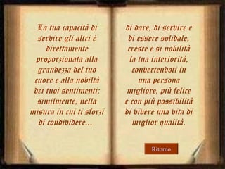 La tua capacità di
servire gli altri è
direttamente
proporzionata alla
grandezza del tuo
cuore e alla nobiltà
dei tuoi sentimenti;
similmente, nella
misura in cui ti sforzi
di condividere...

di dare, di servire e
di essere solidale,
cresce e si nobilità
la tua interiorità,
convertendoti in
una persona
migliore, più felice
e con più possibilità
di vivere una vita di
miglior qualità.
Ritorno

 