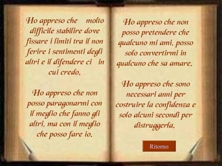 Ho appreso che è molto
difficile stabilire dove
fissare i limiti tra il non
ferire i sentimenti degli
altri e il difendere ciò in
cui credo.
Ho appreso che non
posso paragonarmi con
il meglio che fanno gli
altri, ma con il meglio
che posso fare io.

Ho appreso che non
posso pretendere che
qualcuno mi ami, posso
solo convertirmi in
qualcuno che sa amare.
Ho appreso che sono
necessari anni per
costruire la confidenza e
solo alcuni secondi per
distruggerla.
Ritorno

 
