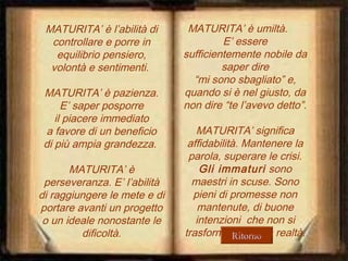 MATURITA’ è l’abilità di
controllare e porre in
equilibrio pensiero,
volontà e sentimenti.
MATURITA’ è pazienza.
E’ saper posporre
il piacere immediato
a favore di un beneficio
di più ampia grandezza.
MATURITA’ è
perseveranza. E’ l’abilità
di raggiungere le mete e di
portare avanti un progetto
o un ideale nonostante le
dificoltà.

MATURITA’ è umiltà.
E’ essere
sufficientemente nobile da
saper dire
“mi sono sbagliato” e,
quando si è nel giusto, da
non dire “te l’avevo detto”.
MATURITA’ significa
affidabilità. Mantenere la
parola, superare le crisi.
Gli immaturi sono
maestri in scuse. Sono
pieni di promesse non
mantenute, di buone
intenzioni che non si
trasformano mai in realtà.
Ritorno

 