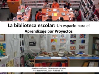 La biblioteca escolar: Un espacio para el
Aprendizaje por Proyectos
Ana Basterra Cossío (Berritzegune de Leioa)
CEP de Santander, 22 de marzo de 2017
 