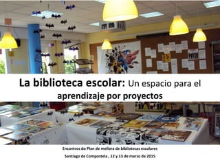 La biblioteca escolar: Un espacio para el
Aprendizaje por Proyectos
Encontros do Plan de mellora de bibliotecas escolares
Santiago de Compostela , 12 y 13 de marzo de 2015
 