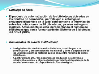  Catálogo en línea:

 El proceso de automatización de las bibliotecas ubicadas en
  los Centros de Formación, permite que el catálogo se
  encuentre disponible en la Web, éste contiene la información
  sobre las colecciones de 18 bibliotecas, ya sean análogas o
  digitales. Actualmente se está incrementando el número de
  bibliotecas que van a formar parte del Sistema de Bibliotecas
  del SENA (SBS).


 Documentos de autoría institucional:

    La digitalización de documentos históricos, contribuyen a la
     conservación y preservación de los mismos y pone a disposición de
     los usuarios externos material que se encuentra restringido en las
     bibliotecas.
    A partir del año 2007 los documentos productos de convenios
     interinstitucionales y algunos trabajos producto del quehacer de la
     entidad se encuentran disponibles en formato digital.
 