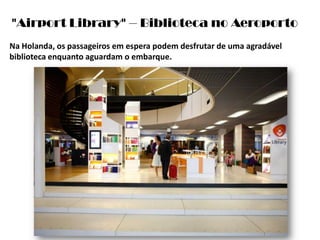 "AirportLibrary" – Biblioteca no AeroportoNa Holanda, os passageiros em espera podem desfrutar de uma agradável biblioteca enquanto aguardam o embarque. 