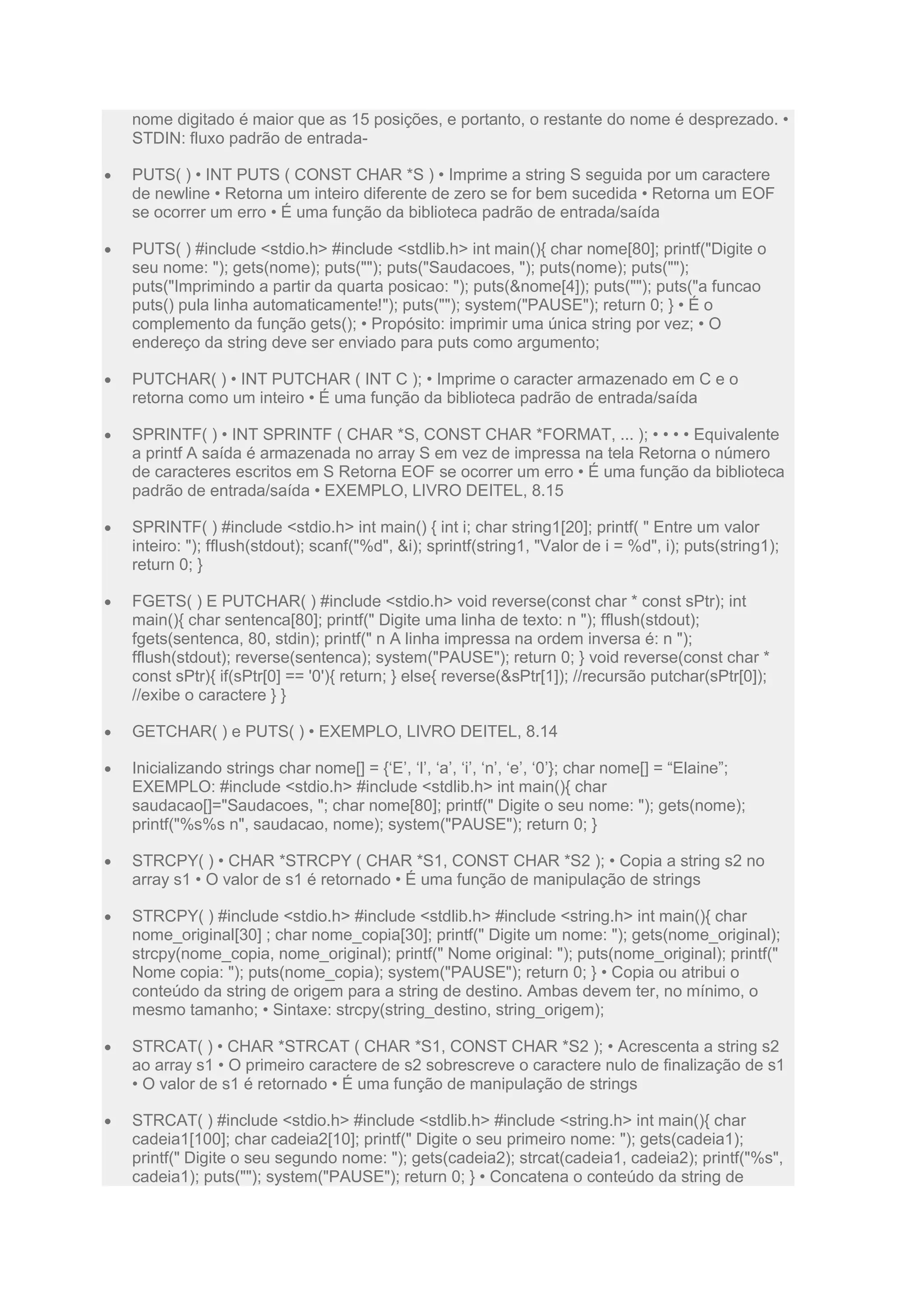 nome digitado é maior que as 15 posições, e portanto, o restante do nome é desprezado. •
STDIN: fluxo padrão de entrada-
 PUTS( ) • INT PUTS ( CONST CHAR *S ) • Imprime a string S seguida por um caractere
de newline • Retorna um inteiro diferente de zero se for bem sucedida • Retorna um EOF
se ocorrer um erro • É uma função da biblioteca padrão de entrada/saída
 PUTS( ) #include <stdio.h> #include <stdlib.h> int main(){ char nome[80]; printf("Digite o
seu nome: "); gets(nome); puts(""); puts("Saudacoes, "); puts(nome); puts("");
puts("Imprimindo a partir da quarta posicao: "); puts(&nome[4]); puts(""); puts("a funcao
puts() pula linha automaticamente!"); puts(""); system("PAUSE"); return 0; } • É o
complemento da função gets(); • Propósito: imprimir uma única string por vez; • O
endereço da string deve ser enviado para puts como argumento;
 PUTCHAR( ) • INT PUTCHAR ( INT C ); • Imprime o caracter armazenado em C e o
retorna como um inteiro • É uma função da biblioteca padrão de entrada/saída
 SPRINTF( ) • INT SPRINTF ( CHAR *S, CONST CHAR *FORMAT, ... ); • • • • Equivalente
a printf A saída é armazenada no array S em vez de impressa na tela Retorna o número
de caracteres escritos em S Retorna EOF se ocorrer um erro • É uma função da biblioteca
padrão de entrada/saída • EXEMPLO, LIVRO DEITEL, 8.15
 SPRINTF( ) #include <stdio.h> int main() { int i; char string1[20]; printf( " Entre um valor
inteiro: "); fflush(stdout); scanf("%d", &i); sprintf(string1, "Valor de i = %d", i); puts(string1);
return 0; }
 FGETS( ) E PUTCHAR( ) #include <stdio.h> void reverse(const char * const sPtr); int
main(){ char sentenca[80]; printf(" Digite uma linha de texto: n "); fflush(stdout);
fgets(sentenca, 80, stdin); printf(" n A linha impressa na ordem inversa é: n ");
fflush(stdout); reverse(sentenca); system("PAUSE"); return 0; } void reverse(const char *
const sPtr){ if(sPtr[0] == '0'){ return; } else{ reverse(&sPtr[1]); //recursão putchar(sPtr[0]);
//exibe o caractere } }
 GETCHAR( ) e PUTS( ) • EXEMPLO, LIVRO DEITEL, 8.14
 Inicializando strings char nome[] = {‘E’, ‘l’, ‘a’, ‘i’, ‘n’, ‘e’, ‘0’}; char nome[] = “Elaine”;
EXEMPLO: #include <stdio.h> #include <stdlib.h> int main(){ char
saudacao[]="Saudacoes, "; char nome[80]; printf(" Digite o seu nome: "); gets(nome);
printf("%s%s n", saudacao, nome); system("PAUSE"); return 0; }
 STRCPY( ) • CHAR *STRCPY ( CHAR *S1, CONST CHAR *S2 ); • Copia a string s2 no
array s1 • O valor de s1 é retornado • É uma função de manipulação de strings
 STRCPY( ) #include <stdio.h> #include <stdlib.h> #include <string.h> int main(){ char
nome_original[30] ; char nome_copia[30]; printf(" Digite um nome: "); gets(nome_original);
strcpy(nome_copia, nome_original); printf(" Nome original: "); puts(nome_original); printf("
Nome copia: "); puts(nome_copia); system("PAUSE"); return 0; } • Copia ou atribui o
conteúdo da string de origem para a string de destino. Ambas devem ter, no mínimo, o
mesmo tamanho; • Sintaxe: strcpy(string_destino, string_origem);
 STRCAT( ) • CHAR *STRCAT ( CHAR *S1, CONST CHAR *S2 ); • Acrescenta a string s2
ao array s1 • O primeiro caractere de s2 sobrescreve o caractere nulo de finalização de s1
• O valor de s1 é retornado • É uma função de manipulação de strings
 STRCAT( ) #include <stdio.h> #include <stdlib.h> #include <string.h> int main(){ char
cadeia1[100]; char cadeia2[10]; printf(" Digite o seu primeiro nome: "); gets(cadeia1);
printf(" Digite o seu segundo nome: "); gets(cadeia2); strcat(cadeia1, cadeia2); printf("%s",
cadeia1); puts(""); system("PAUSE"); return 0; } • Concatena o conteúdo da string de
 