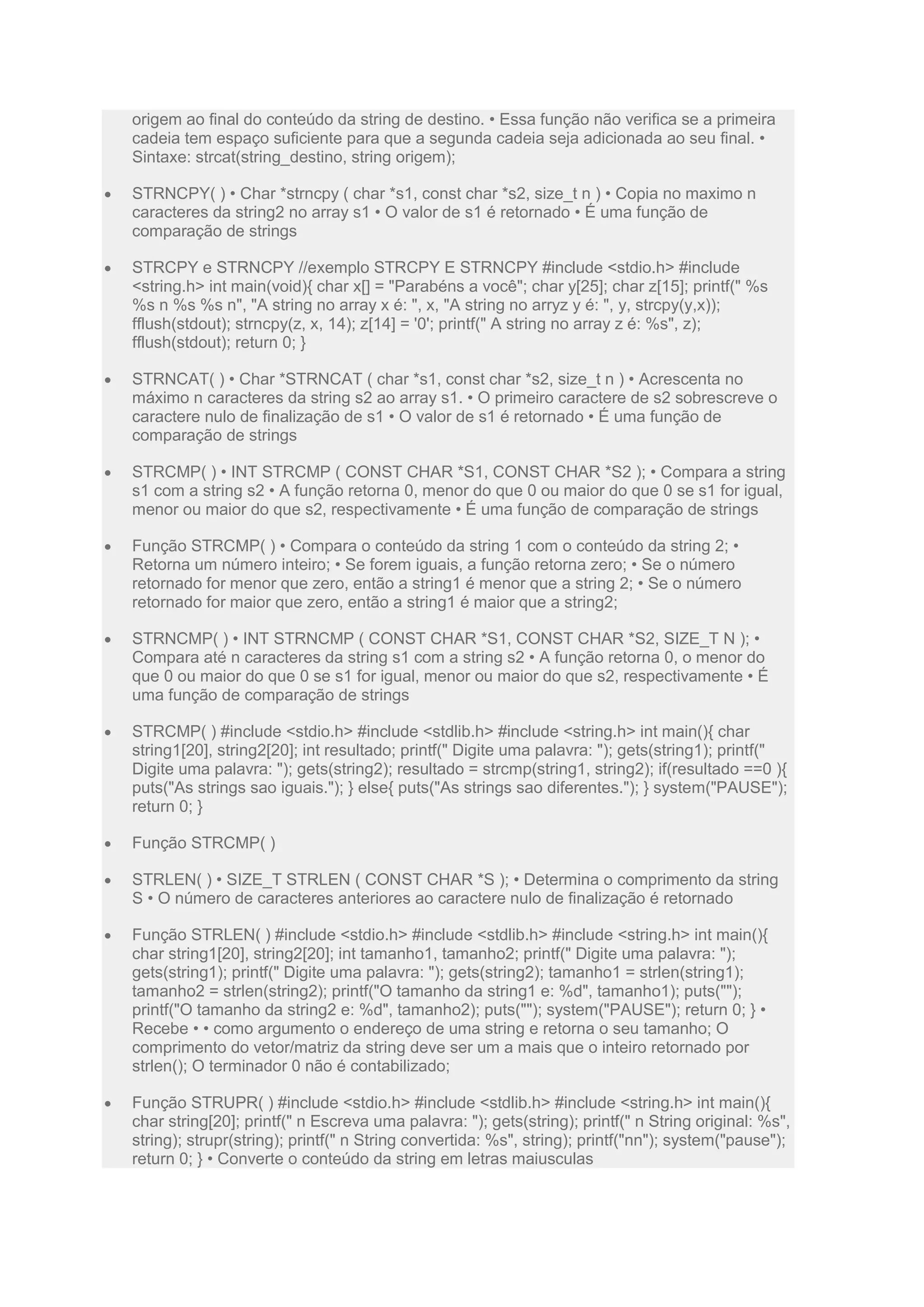 origem ao final do conteúdo da string de destino. • Essa função não verifica se a primeira
cadeia tem espaço suficiente para que a segunda cadeia seja adicionada ao seu final. •
Sintaxe: strcat(string_destino, string origem);
 STRNCPY( ) • Char *strncpy ( char *s1, const char *s2, size_t n ) • Copia no maximo n
caracteres da string2 no array s1 • O valor de s1 é retornado • É uma função de
comparação de strings
 STRCPY e STRNCPY //exemplo STRCPY E STRNCPY #include <stdio.h> #include
<string.h> int main(void){ char x[] = "Parabéns a você"; char y[25]; char z[15]; printf(" %s
%s n %s %s n", "A string no array x é: ", x, "A string no arryz y é: ", y, strcpy(y,x));
fflush(stdout); strncpy(z, x, 14); z[14] = '0'; printf(" A string no array z é: %s", z);
fflush(stdout); return 0; }
 STRNCAT( ) • Char *STRNCAT ( char *s1, const char *s2, size_t n ) • Acrescenta no
máximo n caracteres da string s2 ao array s1. • O primeiro caractere de s2 sobrescreve o
caractere nulo de finalização de s1 • O valor de s1 é retornado • É uma função de
comparação de strings
 STRCMP( ) • INT STRCMP ( CONST CHAR *S1, CONST CHAR *S2 ); • Compara a string
s1 com a string s2 • A função retorna 0, menor do que 0 ou maior do que 0 se s1 for igual,
menor ou maior do que s2, respectivamente • É uma função de comparação de strings
 Função STRCMP( ) • Compara o conteúdo da string 1 com o conteúdo da string 2; •
Retorna um número inteiro; • Se forem iguais, a função retorna zero; • Se o número
retornado for menor que zero, então a string1 é menor que a string 2; • Se o número
retornado for maior que zero, então a string1 é maior que a string2;
 STRNCMP( ) • INT STRNCMP ( CONST CHAR *S1, CONST CHAR *S2, SIZE_T N ); •
Compara até n caracteres da string s1 com a string s2 • A função retorna 0, o menor do
que 0 ou maior do que 0 se s1 for igual, menor ou maior do que s2, respectivamente • É
uma função de comparação de strings
 STRCMP( ) #include <stdio.h> #include <stdlib.h> #include <string.h> int main(){ char
string1[20], string2[20]; int resultado; printf(" Digite uma palavra: "); gets(string1); printf("
Digite uma palavra: "); gets(string2); resultado = strcmp(string1, string2); if(resultado ==0 ){
puts("As strings sao iguais."); } else{ puts("As strings sao diferentes."); } system("PAUSE");
return 0; }
 Função STRCMP( )
 STRLEN( ) • SIZE_T STRLEN ( CONST CHAR *S ); • Determina o comprimento da string
S • O número de caracteres anteriores ao caractere nulo de finalização é retornado
 Função STRLEN( ) #include <stdio.h> #include <stdlib.h> #include <string.h> int main(){
char string1[20], string2[20]; int tamanho1, tamanho2; printf(" Digite uma palavra: ");
gets(string1); printf(" Digite uma palavra: "); gets(string2); tamanho1 = strlen(string1);
tamanho2 = strlen(string2); printf("O tamanho da string1 e: %d", tamanho1); puts("");
printf("O tamanho da string2 e: %d", tamanho2); puts(""); system("PAUSE"); return 0; } •
Recebe • • como argumento o endereço de uma string e retorna o seu tamanho; O
comprimento do vetor/matriz da string deve ser um a mais que o inteiro retornado por
strlen(); O terminador 0 não é contabilizado;
 Função STRUPR( ) #include <stdio.h> #include <stdlib.h> #include <string.h> int main(){
char string[20]; printf(" n Escreva uma palavra: "); gets(string); printf(" n String original: %s",
string); strupr(string); printf(" n String convertida: %s", string); printf("nn"); system("pause");
return 0; } • Converte o conteúdo da string em letras maiusculas
 