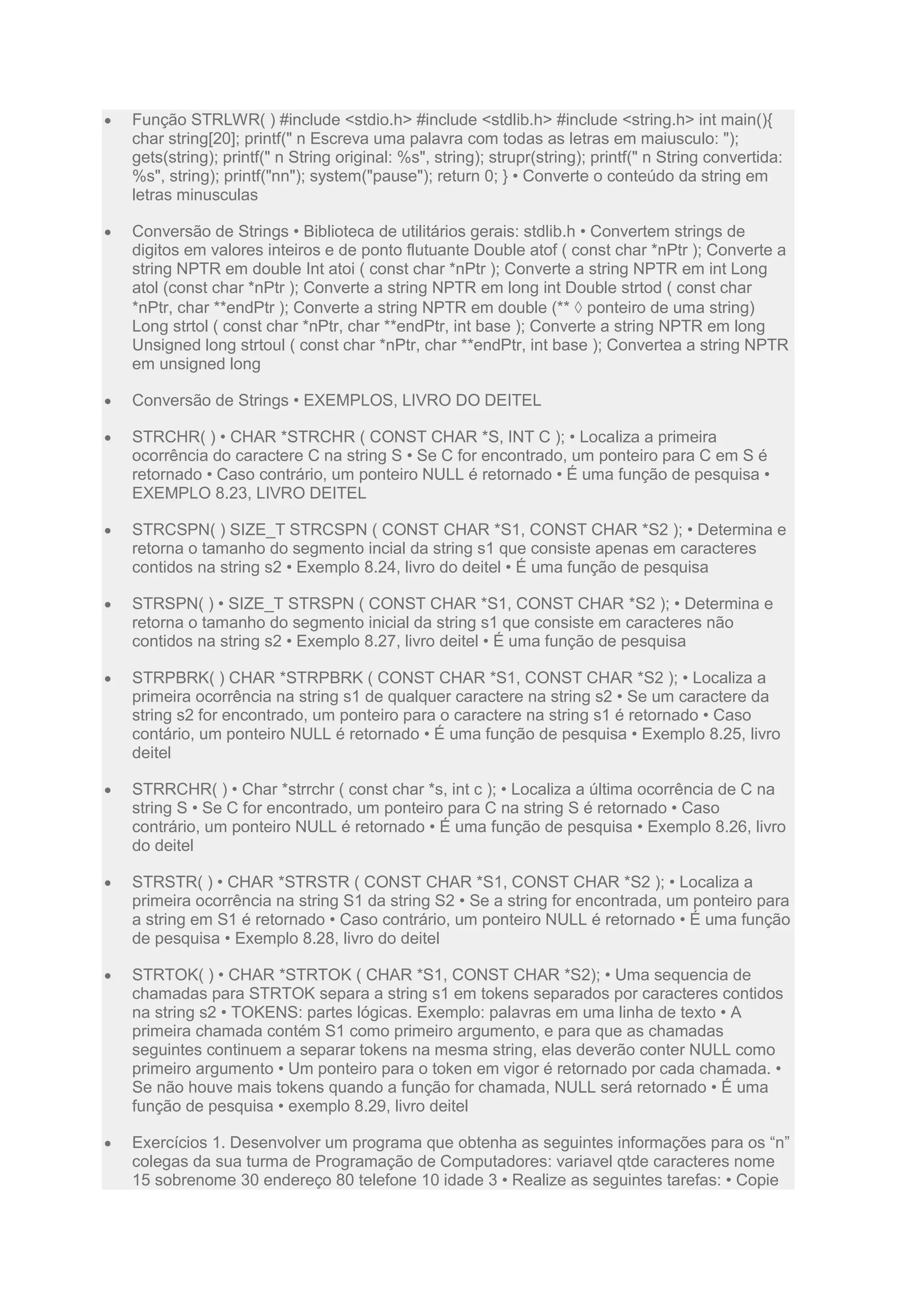  Função STRLWR( ) #include <stdio.h> #include <stdlib.h> #include <string.h> int main(){
char string[20]; printf(" n Escreva uma palavra com todas as letras em maiusculo: ");
gets(string); printf(" n String original: %s", string); strupr(string); printf(" n String convertida:
%s", string); printf("nn"); system("pause"); return 0; } • Converte o conteúdo da string em
letras minusculas
 Conversão de Strings • Biblioteca de utilitários gerais: stdlib.h • Convertem strings de
digitos em valores inteiros e de ponto flutuante Double atof ( const char *nPtr ); Converte a
string NPTR em double Int atoi ( const char *nPtr ); Converte a string NPTR em int Long
atol (const char *nPtr ); Converte a string NPTR em long int Double strtod ( const char
*nPtr, char **endPtr ); Converte a string NPTR em double (**  ponteiro de uma string)
Long strtol ( const char *nPtr, char **endPtr, int base ); Converte a string NPTR em long
Unsigned long strtoul ( const char *nPtr, char **endPtr, int base ); Convertea a string NPTR
em unsigned long
 Conversão de Strings • EXEMPLOS, LIVRO DO DEITEL
 STRCHR( ) • CHAR *STRCHR ( CONST CHAR *S, INT C ); • Localiza a primeira
ocorrência do caractere C na string S • Se C for encontrado, um ponteiro para C em S é
retornado • Caso contrário, um ponteiro NULL é retornado • É uma função de pesquisa •
EXEMPLO 8.23, LIVRO DEITEL
 STRCSPN( ) SIZE_T STRCSPN ( CONST CHAR *S1, CONST CHAR *S2 ); • Determina e
retorna o tamanho do segmento incial da string s1 que consiste apenas em caracteres
contidos na string s2 • Exemplo 8.24, livro do deitel • É uma função de pesquisa
 STRSPN( ) • SIZE_T STRSPN ( CONST CHAR *S1, CONST CHAR *S2 ); • Determina e
retorna o tamanho do segmento inicial da string s1 que consiste em caracteres não
contidos na string s2 • Exemplo 8.27, livro deitel • É uma função de pesquisa
 STRPBRK( ) CHAR *STRPBRK ( CONST CHAR *S1, CONST CHAR *S2 ); • Localiza a
primeira ocorrência na string s1 de qualquer caractere na string s2 • Se um caractere da
string s2 for encontrado, um ponteiro para o caractere na string s1 é retornado • Caso
contário, um ponteiro NULL é retornado • É uma função de pesquisa • Exemplo 8.25, livro
deitel
 STRRCHR( ) • Char *strrchr ( const char *s, int c ); • Localiza a última ocorrência de C na
string S • Se C for encontrado, um ponteiro para C na string S é retornado • Caso
contrário, um ponteiro NULL é retornado • É uma função de pesquisa • Exemplo 8.26, livro
do deitel
 STRSTR( ) • CHAR *STRSTR ( CONST CHAR *S1, CONST CHAR *S2 ); • Localiza a
primeira ocorrência na string S1 da string S2 • Se a string for encontrada, um ponteiro para
a string em S1 é retornado • Caso contrário, um ponteiro NULL é retornado • É uma função
de pesquisa • Exemplo 8.28, livro do deitel
 STRTOK( ) • CHAR *STRTOK ( CHAR *S1, CONST CHAR *S2); • Uma sequencia de
chamadas para STRTOK separa a string s1 em tokens separados por caracteres contidos
na string s2 • TOKENS: partes lógicas. Exemplo: palavras em uma linha de texto • A
primeira chamada contém S1 como primeiro argumento, e para que as chamadas
seguintes continuem a separar tokens na mesma string, elas deverão conter NULL como
primeiro argumento • Um ponteiro para o token em vigor é retornado por cada chamada. •
Se não houve mais tokens quando a função for chamada, NULL será retornado • É uma
função de pesquisa • exemplo 8.29, livro deitel
 Exercícios 1. Desenvolver um programa que obtenha as seguintes informações para os “n”
colegas da sua turma de Programação de Computadores: variavel qtde caracteres nome
15 sobrenome 30 endereço 80 telefone 10 idade 3 • Realize as seguintes tarefas: • Copie
 