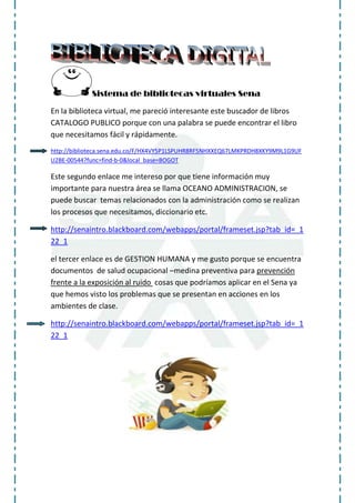 Sistema de bibliotecas virtuales Sena<br />En la biblioteca virtual, me pareció interesante este buscador de libros CATALOGO PUBLICO porque con una palabra se puede encontrar el libro que necesitamos fácil y rápidamente.<br />http://biblioteca.sena.edu.co/F/HX4VY5P1LSPUHR8RF5NHXXEQ67LMKPRDH8XKY9M9L1G9UFU2BE-00544?func=find-b-0&local_base=BOGOT<br />Este segundo enlace me intereso por que tiene información muy importante para nuestra área se llama OCEANO ADMINISTRACION, se puede buscar temas relacionados con la administración como se realizan los procesos que necesitamos, diccionario etc.<br />http://senaintro.blackboard.com/webapps/portal/frameset.jsp?tab_id=_122_1<br />el tercer enlace es de GESTION HUMANA y me gusto porque se encuentra documentos de salud ocupacional –medina preventiva para prevención frente a la exposición al ruido cosas que podríamos aplicar en el Sena ya que hemos visto los problemas que se presentan en acciones en los ambientes de clase.<br />http://senaintro.blackboard.com/webapps/portal/frameset.jsp?tab_id=_122_1<br />