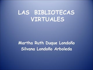 LAS  BIBLIOTECAS  VIRTUALES Martha Ruth Duque Londoño Silvana Londoño Arboleda 