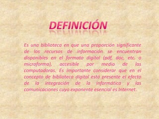 DEFINICIÓNEs una biblioteca en que una proporción significante de los recursos de información se encuentran disponibles en el formato digital (pdf, doc, etc. o microforma), accesible por medio de las computadoras. Es importante considerar que en el concepto de biblioteca digital está presente el efecto de la integración de la informática y las comunicaciones cuyo exponente esencial es Internet.
