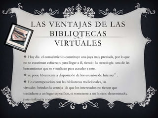 LAS VENTAJAS DE LAS
BIBLIOTECAS
VIRTUALES
 Hoy día el conocimiento constituye una joya muy preciada, por lo que
no se escatiman esfuerzos para llegar a él, siendo la tecnología una de las
herramientas que se visualizan para acceder a este.

 se pone libremente a disposición de los usuarios de Internet” .
 En contraposición con las bibliotecas tradicionales, las
virtuales brindan la ventaja de que los interesados no tienen que
trasladarse a un lugar específico, ni someterse a un horario determinado,

para realizar la consulta.

 