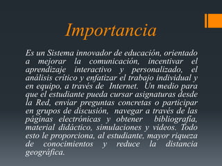 Importancia 
Es un Sistema innovador de educación, orientado 
a mejorar la comunicación, incentivar el 
aprendizaje intera...