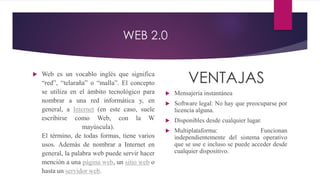 WEB 2.0
 Web es un vocablo inglés que significa
“red”, “telaraña” o “malla”. El concepto
se utiliza en el ámbito tecnológico para
nombrar a una red informática y, en
general, a Internet (en este caso, suele
escribirse como Web, con la W
mayúscula).
El término, de todas formas, tiene varios
usos. Además de nombrar a Internet en
general, la palabra web puede servir hacer
mención a una página web, un sitio web o
hasta un servidor web.
VENTAJAS
 Mensajería instantánea
 Software legal: No hay que preocuparse por
licencia alguna.
 Disponibles desde cualquier lugar.
 Multiplataforma: Funcionan
independientemente del sistema operativo
que se use e incluso se puede acceder desde
cualquier dispositivo.
 