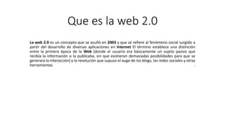 Que es la web 2.0
La web 2.0 es un concepto que se acuñó en 2003 y que se refiere al fenómeno social surgido a
partir del desarrollo de diversas aplicaciones en Internet El término establece una distinción
entre la primera época de la Web (donde el usuario era básicamente un sujeto pasivo que
recibía la información o la publicaba, sin que existieran demasiadas posibilidades para que se
generara la interacción) y la revolución que supuso el auge de los blogs, las redes sociales y otras
herramientas .
 