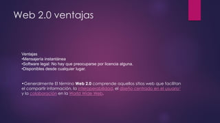 Web 2.0 ventajas
Ventajas
•Mensajería instantánea
•Software legal: No hay que preocuparse por licencia alguna.
•Disponibles desde cualquier lugar.
•Generalmente El término Web 2.0 comprende aquellos sitios web que facilitan
el compartir información, la interoperabilidad, el diseño centrado en el usuario1
y la colaboración en la World Wide Web.
 