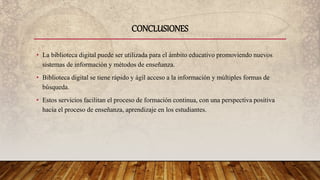 • La biblioteca digital puede ser utilizada para el ámbito educativo promoviendo nuevos
sistemas de información y métodos de enseñanza.
• Biblioteca digital se tiene rápido y ágil acceso a la información y múltiples formas de
búsqueda.
• Estos servicios facilitan el proceso de formación continua, con una perspectiva positiva
hacia el proceso de enseñanza, aprendizaje en los estudiantes.
CONCLUSIONES
 