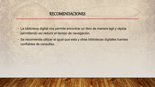 • La biblioteca digital nos permite encontrar un libro de manera ágil y rápida
permitiendo así reducir el tiempo de navegación.
• Se recomienda utilizar al igual que esta y otras bibliotecas digitales fuentes
confiables de consultas.
RECOMENDACIONES
 