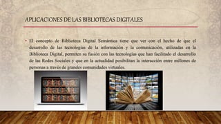 • El concepto de Biblioteca Digital Semántica tiene que ver con el hecho de que el
desarrollo de las tecnologías de la información y la comunicación, utilizadas en la
Biblioteca Digital, permiten su fusión con las tecnologías que han facilitado el desarrollo
de las Redes Sociales y que en la actualidad posibilitan la interacción entre millones de
personas a través de grandes comunidades virtuales.
APLICACIONES DE LAS BIBLIOTECAS DIGITALES
 