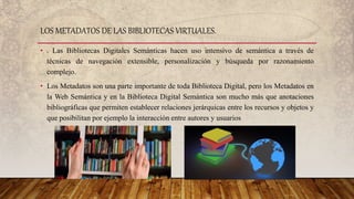 • . Las Bibliotecas Digitales Semánticas hacen uso intensivo de semántica a través de
técnicas de navegación extensible, personalización y búsqueda por razonamiento
complejo.
• Los Metadatos son una parte importante de toda Biblioteca Digital, pero los Metadatos en
la Web Semántica y en la Biblioteca Digital Semántica son mucho más que anotaciones
bibliográficas que permiten establecer relaciones jerárquicas entre los recursos y objetos y
que posibilitan por ejemplo la interacción entre autores y usuarios
LOS METADATOS DE LAS BIBLIOTECAS VIRTUALES.
 