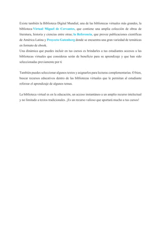 Existe también la Biblioteca Digital Mundial, una de las bibliotecas virtuales más grandes, la
biblioteca Virtual Miguel de Cervantes, que contiene una amplia colección de obras de
literatura, historia y ciencias entre otras; la Referencia, que provee publicaciones científicas
de América Latina y Proyecto Gutenberg donde se encuentra una gran variedad de temáticas
en formato de ebook.
Una dinámica que puedes incluir en tus cursos es brindarles a tus estudiantes accesos a las
bibliotecas virtuales que consideras serán de beneficio para su aprendizaje y que han sido
seleccionadas previamente por ti
También puedes seleccionar algunos textos y asignarlos para lecturas complementarias. O bien,
buscar recursos educativos dentro de las bibliotecas virtuales que le permitan al estudiante
reforzar el aprendizaje de algunos temas.
La biblioteca virtual es en la educación, un acceso instantáneo a un amplio recurso intelectual
y no limitado a textos tradicionales. ¡Es un recurso valioso que aportará mucho a tus cursos!
 