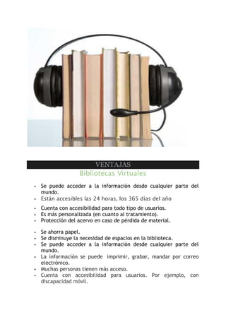 VENTAJAS
Bibliotecas Virtuales
 Se puede acceder a la información desde cualquier parte del
mundo.
 Están accesibles las 24 horas, los 365 días del año
 Cuenta con accesibilidad para todo tipo de usuarios.
 Es más personalizada (en cuanto al tratamiento).
 Protección del acervo en caso de pérdida de material.
 Se ahorra papel.
 Se disminuye la necesidad de espacios en la biblioteca.
 Se puede acceder a la información desde cualquier parte del
mundo.
 La información se puede imprimir, grabar, mandar por correo
electrónico.
 Muchas personas tienen más acceso.
 Cuenta con accesibilidad para usuarios. Por ejemplo, con
discapacidad móvil.
 