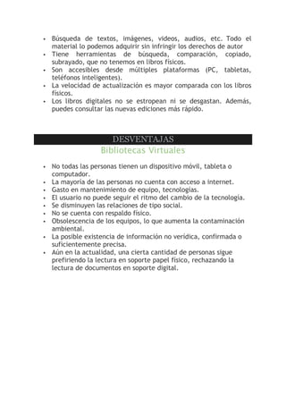  Búsqueda de textos, imágenes, videos, audios, etc. Todo el
material lo podemos adquirir sin infringir los derechos de autor
 Tiene herramientas de búsqueda, comparación, copiado,
subrayado, que no tenemos en libros físicos.
 Son accesibles desde múltiples plataformas (PC, tabletas,
teléfonos inteligentes).
 La velocidad de actualización es mayor comparada con los libros
físicos.
 Los libros digitales no se estropean ni se desgastan. Además,
puedes consultar las nuevas ediciones más rápido.
DESVENTAJAS
Bibliotecas Virtuales
 No todas las personas tienen un dispositivo móvil, tableta o
computador.
 La mayoría de las personas no cuenta con acceso a internet.
 Gasto en mantenimiento de equipo, tecnologías.
 El usuario no puede seguir el ritmo del cambio de la tecnología.
 Se disminuyen las relaciones de tipo social.
 No se cuenta con respaldo físico.
 Obsolescencia de los equipos, lo que aumenta la contaminación
ambiental.
 La posible existencia de información no verídica, confirmada o
suficientemente precisa.
 Aún en la actualidad, una cierta cantidad de personas sigue
prefiriendo la lectura en soporte papel físico, rechazando la
lectura de documentos en soporte digital.
 