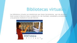 Bibliotecas virtuales
Las bibliotecas virtuales son plataformas que tienen herramientas que nos permiten
tener acceso a libros en línea, su objetivo es dar facilidad, comodidad y accesibilidad
a las personas mediante el uso del internet.
 