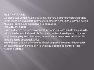 DESTINATARIOSLa Biblioteca Virtual va dirigida a estudiantes, docentes y profesionales interesados en investigar, promover, fomentar y estudiar el campo de las Nuevas Tecnologías aplicadas a la educación. CONCLUCIONESLa introducción de la biblioteca virtual como un instrumento más para la educación ha revolucionado la forma de realizar investigación para los estudiantes ya que no tendrán que estar encerrados en una habitación llena de libros desactualizados. 