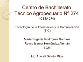 Centro de Bachillerato
Técnico Agropecuario Nº 274
                 (CBTA 274)

Tecnología de la Información y la Comunicación
                      (TIC)

      María Eugenia Rodríguez Ramírez
      Reyna Isamar Hernández Alemán
                    I-CM

           Lic. Araceli Galván Ríos
 