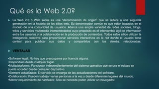 Qué es la Web 2.0?
 La Web 2.0 o Web social es una “denominación de origen” que se refiere a una segunda
generación en la historia de los sitios web. Su denominador común es que están basados en el
modelo de una comunidad de usuarios. Abarca una amplia variedad de redes sociales, blogs,
wikis y servicios multimedia interconectados cuyo propósito es el intercambio ágil de información
entre los usuarios y la colaboración en la producción de contenidos. Todos estos sitios utilizan la
inteligencia colectiva para proporcionar servicios interactivos en la red donde el usuario tiene
control para publicar sus datos y compartirlos con los demás. relacionadas.
 VENTAJAS
•Software legal: No hay que preocuparse por licencia alguna.
•Disponibles desde cualquier lugar.
•Multiplataforma: Funcionan independientemente del sistema operativo que se use e incluso se
puede acceder desde cualquier dispositivo.
•Siempre actualizado: El servicio se encarga de las actualizaciones del software.
•Colaboración: Pueden trabajar varias personas a la vez y desde diferentes lugares del mundo.
•Menor requerimiento de hardware: Sólo se necesita poder utilizar un navegador.
 