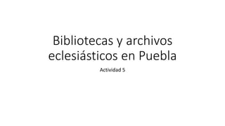 Bibliotecas y archivos
eclesiásticos en Puebla
Actividad 5
 