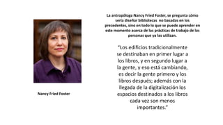 La antropóloga Nancy Fried Foster, se pregunta cómo
sería diseñar bibliotecas no basadas en los
precedentes, sino en todo lo que se puede aprender en
este momento acerca de las prácticas de trabajo de las
personas que ya las utilizan.
“Los edificios tradicionalmente
se destinaban en primer lugar a
los libros, y en segundo lugar a
la gente, y eso está cambiando,
es decir la gente primero y los
libros después; además con la
llegada de la digitalización los
espacios destinados a los libros
cada vez son menos
importantes.”
Nancy Fried Foster
 