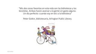 “Mis dos cosas favoritas en esta vida son las bibliotecas y las
bicicletas. Ambas hacen avanzar a la gente sin gasto alguno.
Un día perfecto: cuando voy en bici a la biblioteca”
Peter Golkin, bibliotecario, Arlington Public Library.
10/12/2016
 