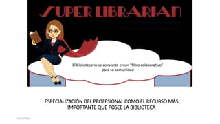 ESPECIALIZACIÓN DEL PROFESIONAL COMO EL RECURSO MÁS
IMPORTANTE QUE POSEE LA BIBLIOTECA
10/12/2016
El bibliotecario se convierte en un “filtro colaborativo”
para su comunidad
 