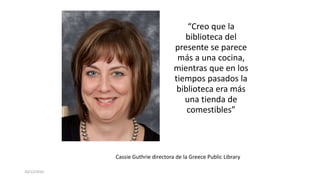 10/12/2016
“Creo que la
biblioteca del
presente se parece
más a una cocina,
mientras que en los
tiempos pasados la
biblioteca era más
una tienda de
comestibles”
Cassie Guthrie directora de la Greece Public Library
 