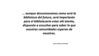 … aunque desconozcamos como será la
biblioteca del futuro, será importante
para el bibliotecario estar ahí atento,
dispuesto a escuchar para saber lo que
nuestras comunidades esperan de
nosotros.
Julio Alonso Arévalo
 