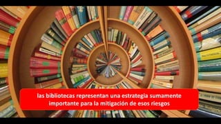 las bibliotecas representan una estrategia sumamente
importante para la mitigación de esos riesgos
 