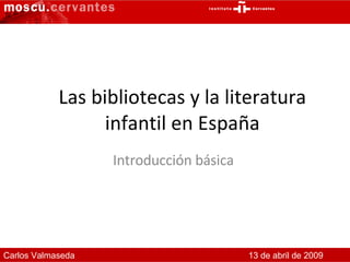 Las bibliotecas y la literatura infantil en España Introducción básica  Carlos Valmaseda 13 de abril de 2009 