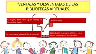 VENTAJAS Y DESVENTAJAS DE LAS
BIBLIOTECAS VIRTUALES.
La mayoría de los libros siguen estando en
formato de papel.
No tenemos un acceso físico al material.
Manipulación.
Necesitamos unos conocimientos sobre
nuevas tecnologías e informáticos.
 