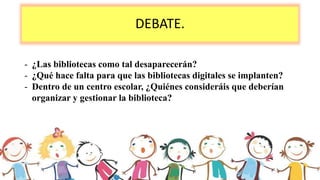 DEBATE.
- ¿Las bibliotecas como tal desaparecerán?
- ¿Qué hace falta para que las bibliotecas digitales se implanten?
- Dentro de un centro escolar, ¿Quiénes consideráis que deberían
organizar y gestionar la biblioteca?
 