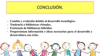 CONCLUSIÓN.
- Cambio y evolución debido al desarrollo tecnológico.
- Tendencia a bibliotecas virtuales.
- Existencia de bibliotecas híbridas.
- Proporcionan información e ideas necesarias para el desarrollo y
desenvoltura con éxito.
 