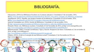 BIBLIOGRAFÍA.
Educaciones. (2016) Las Bibliotecas Escolares en el contexto educativo. Consultada el 3 de noviembre, 2016,
dehttp://www.ite.educacion.es/formacion/materiales/8/cd_2013/m1_2/un_nuevo_concepto_de_biblioteca_escolar.html
Alquiblaweb. (2015). Alquibla, una mirada al mundo de las bibliotecas. Consultado el 6 de noviembre, 2016,
dehttp://www.alquiblaweb.com/2015/03/31/concepto-y-funciones-de-la-biblioteca-escolar/
Junta de Extremadura net. (2016). Gestión de Bibliotecas. Consultado el 6 de noviembre, 2016,
de http://cprcaceres.juntaextremadura.net/bibliotescolares/archivos_index/docs/labibliotecaescolar.pdf
Menacho Chiok, Luis. Bibliotecas escolares. Consultado el 2 de Noviembre de 2016, en http//:www.monografias,com.
http://www.monografias.com/trabajos11/cuandesa/cuandesa.shtml#MANIF#ixzz4NZNWs4CZ
Biblioteconomía. (2002). Concepto de biblioteca: Tipos y función. Perspectiva de futuro. Consultada en 2 de noviembre de
2016, en http//:www.bibliopos.es
http://www.bibliopos.es/Biblion-A2-Biblioteconomia/01Concepto.pdf
Eldiario. (2016). ¿Cuál es el concepto de una biblioteca actual? Consultada el 2 de Noviembre de 2016, en
http//:www.eldiario.ec.
http://www.eldiario.ec/noticias-manabi-ecuador/89972-cual-es-el-concepto-de-una-biblioteca-virtual/
Condemarín, Mabel. (2016) Bibliotecas de aula. Consultado el 3 de Noviembre de 2016, en
http://www.iesparquegoya.es/files/biblioteca/formacion%20de%20usuarios/biblioteca_de_aula.pdf
 