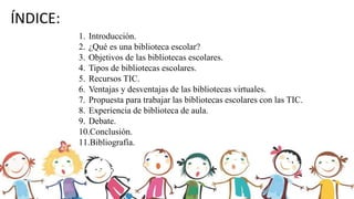ÍNDICE:
1. Introducción.
2. ¿Qué es una biblioteca escolar?
3. Objetivos de las bibliotecas escolares.
4. Tipos de bibliotecas escolares.
5. Recursos TIC.
6. Ventajas y desventajas de las bibliotecas virtuales.
7. Propuesta para trabajar las bibliotecas escolares con las TIC.
8. Experiencia de biblioteca de aula.
9. Debate.
10.Conclusión.
11.Bibliografía.
 
