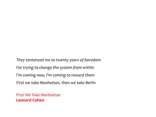 They sentenced me to twenty years of boredom
For trying to change the system from within
I'm coming now, I'm coming to reward them
First we take Manhattan, then we take Berlin
First We Take Manhattan
Leonard Cohen
 