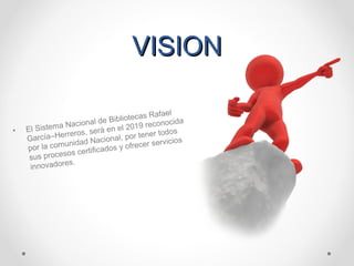 VISIONVISION
• El Sistema Nacional de Bibliotecas Rafael
García–Herreros, será en el 2019 reconocida
por la comunidad Nacional, por tener todos
sus procesos certificados y ofrecer servicios
innovadores.
 