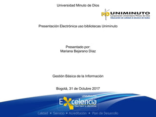 Universidad Minuto de Dios
Presentación Electrónica uso bibliotecas Uniminuto
Presentado por:
Mariana Bejarano Díaz
Gestión Básica de la Información
Bogotá, 31 de Octubre 2017
 